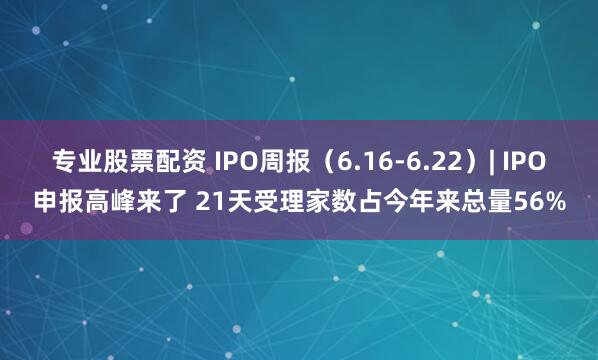专业股票配资 IPO周报（6.16-6.22）| IPO申报高峰来了 21天受理家数占今年来总量56%