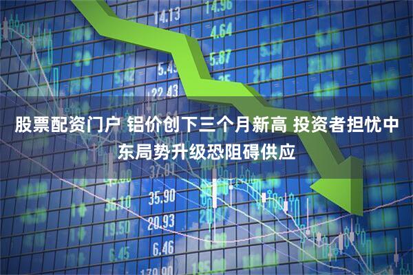 股票配资门户 铝价创下三个月新高 投资者担忧中东局势升级恐阻碍供应