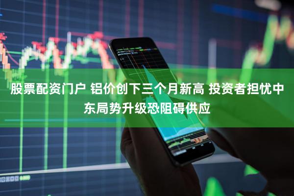 股票配资门户 铝价创下三个月新高 投资者担忧中东局势升级恐阻碍供应