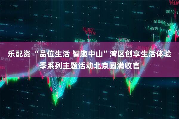 乐配资 “品位生活 智趣中山”湾区创享生活体验季系列主题活动北京圆满收官