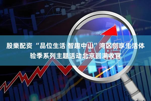 股樂配资 “品位生活 智趣中山”湾区创享生活体验季系列主题活动北京圆满收官