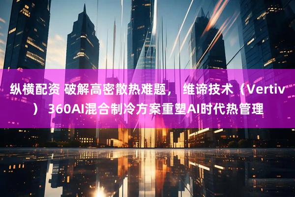 纵横配资 破解高密散热难题， 维谛技术（Vertiv） 360AI混合制冷方案重塑AI时代热管理