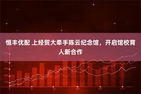 恒丰优配 上经贸大牵手陈云纪念馆，开启馆校育人新合作