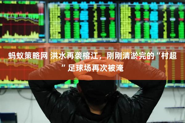 蚂蚁策略网 洪水再袭榕江，刚刚清淤完的“村超”足球场再次被淹