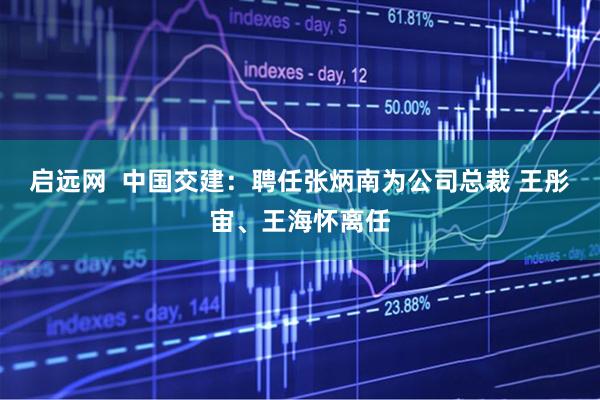 启远网  中国交建：聘任张炳南为公司总裁 王彤宙、王海怀离任