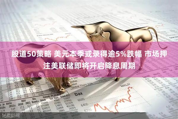 股道50策略 美元本季或录得逾5%跌幅 市场押注美联储即将开启降息周期