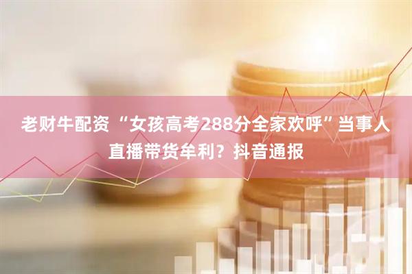 老财牛配资 “女孩高考288分全家欢呼”当事人直播带货牟利？抖音通报