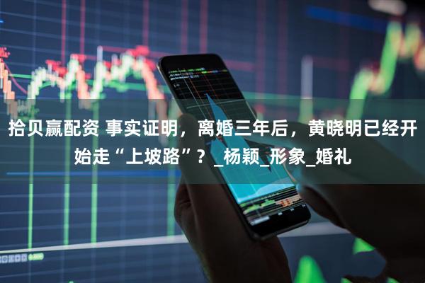 拾贝赢配资 事实证明，离婚三年后，黄晓明已经开始走“上坡路”？_杨颖_形象_婚礼
