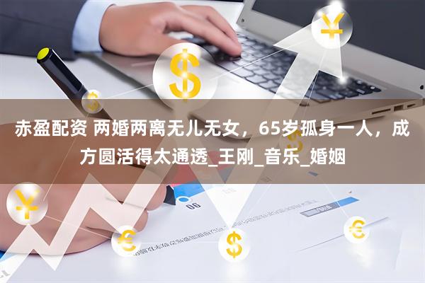 赤盈配资 两婚两离无儿无女，65岁孤身一人，成方圆活得太通透_王刚_音乐_婚姻
