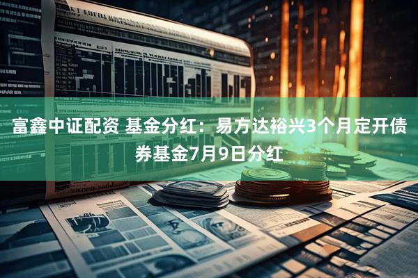 富鑫中证配资 基金分红：易方达裕兴3个月定开债券基金7月9日分红