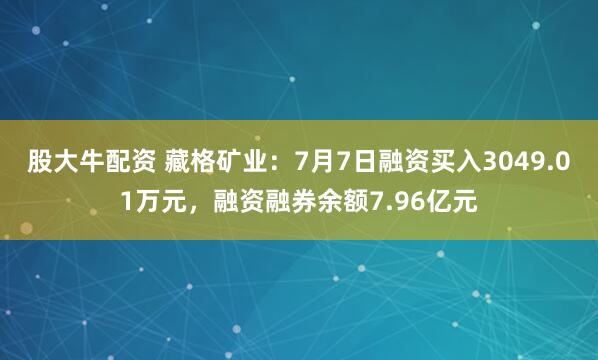 股大牛配资 藏格矿业：7月7日融资买入3049.01万元，融资融券余额7.96亿元