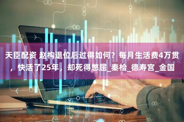 天臣配资 赵构退位后过得如何？每月生活费4万贯，快活了25年，却死得憋屈_秦桧_德寿宫_金国