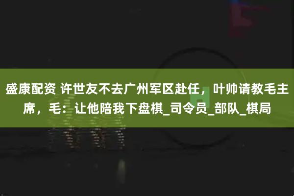 盛康配资 许世友不去广州军区赴任，叶帅请教毛主席，毛：让他陪我下盘棋_司令员_部队_棋局