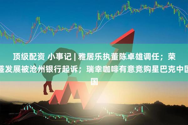 顶级配资 小事记 | 雅居乐执董陈卓雄调任；荣盛发展被沧州银行起诉；瑞幸咖啡有意竞购星巴克中国