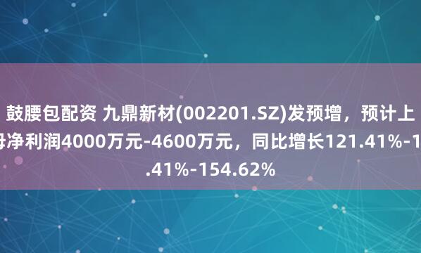 鼓腰包配资 九鼎新材(002201.SZ)发预增，预计上半年归母净利润4000万元-4600万元，同比增长121.41%-154.62%