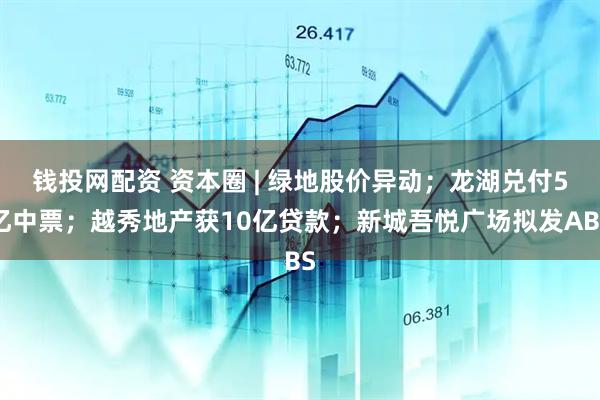 钱投网配资 资本圈 | 绿地股价异动；龙湖兑付5亿中票；越秀地产获10亿贷款；新城吾悦广场拟发ABS
