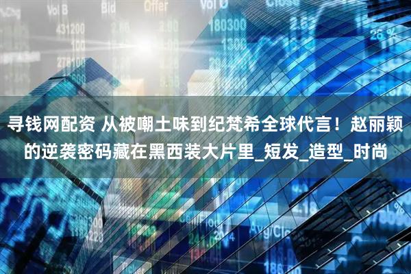 寻钱网配资 从被嘲土味到纪梵希全球代言！赵丽颖的逆袭密码藏在黑西装大片里_短发_造型_时尚