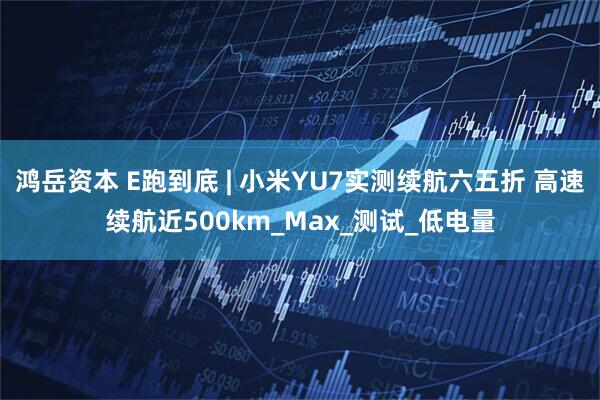 鸿岳资本 E跑到底 | 小米YU7实测续航六五折 高速续航近500km_Max_测试_低电量