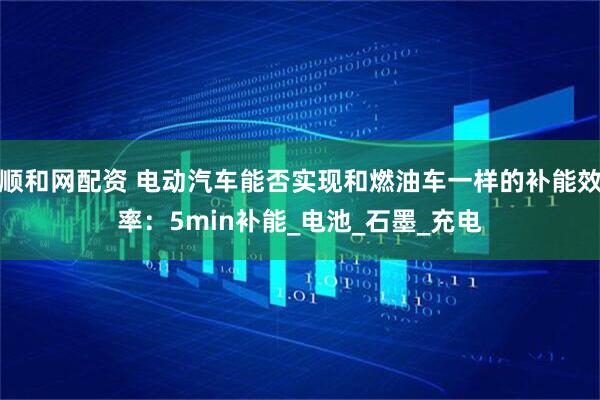 顺和网配资 电动汽车能否实现和燃油车一样的补能效率：5min补能_电池_石墨_充电