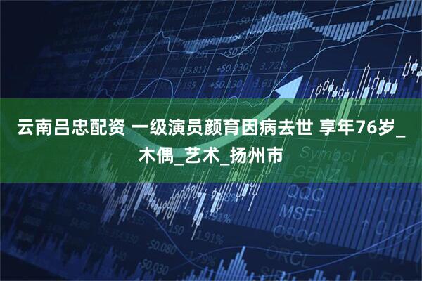云南吕忠配资 一级演员颜育因病去世 享年76岁_木偶_艺术_扬州市