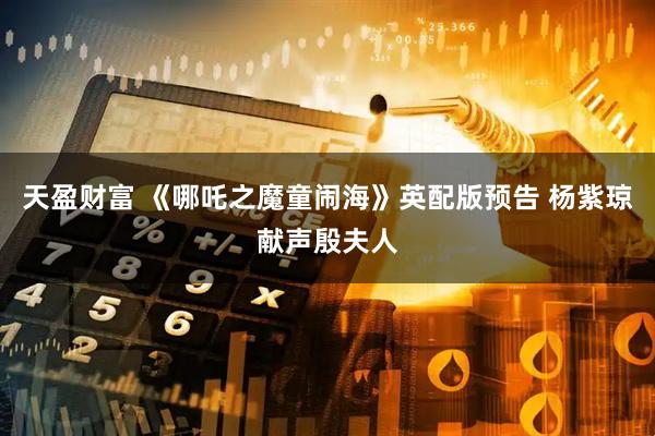 天盈财富 《哪吒之魔童闹海》英配版预告 杨紫琼献声殷夫人