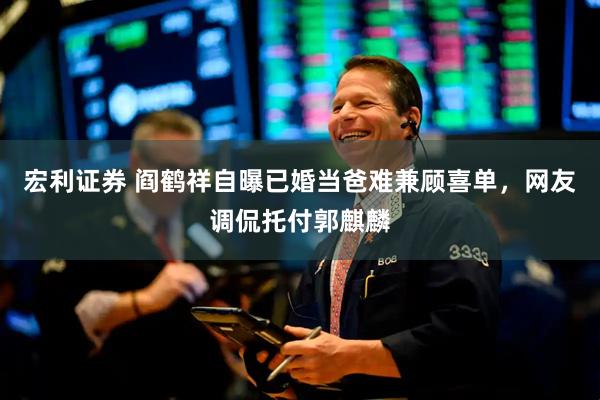 宏利证券 阎鹤祥自曝已婚当爸难兼顾喜单，网友调侃托付郭麒麟