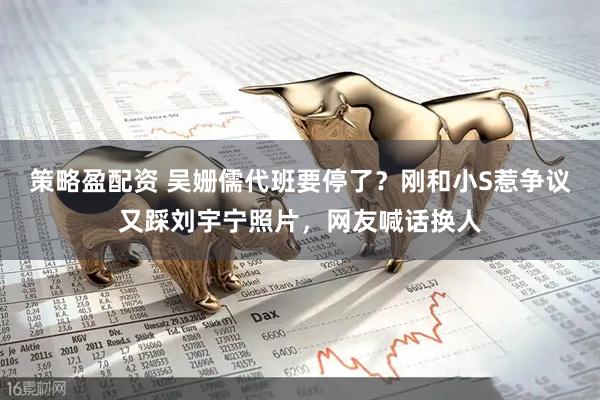 策略盈配资 吴姗儒代班要停了？刚和小S惹争议又踩刘宇宁照片，网友喊话换人