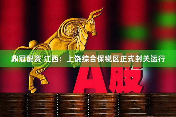 鼎冠配资 江西：上饶综合保税区正式封关运行