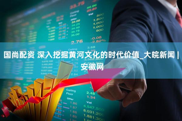 国尚配资 深入挖掘黄河文化的时代价值_大皖新闻 | 安徽网