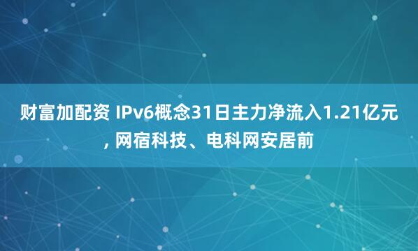 财富加配资 IPv6概念31日主力净流入1.21亿元, 网宿科技、电科网安居前