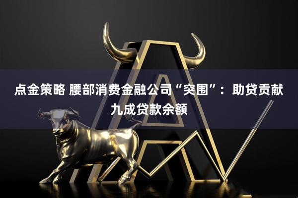 点金策略 腰部消费金融公司“突围”：助贷贡献九成贷款余额