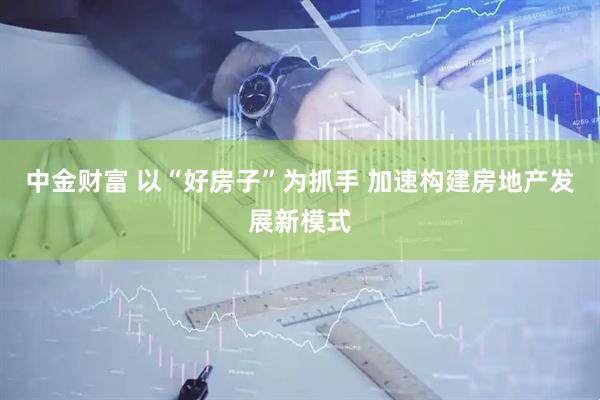 中金财富 以“好房子”为抓手 加速构建房地产发展新模式