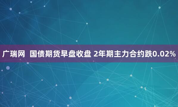 广瑞网  国债期货早盘收盘 2年期主力合约跌0.02%